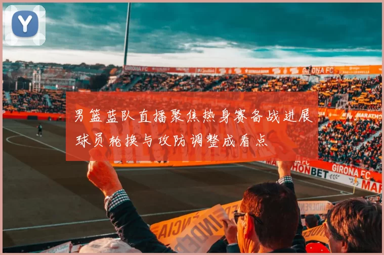 男篮蓝队直播聚焦热身赛备战进展 球员轮换与攻防调整成看点